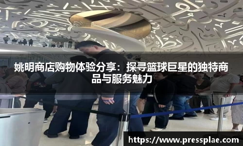 姚明商店购物体验分享：探寻篮球巨星的独特商品与服务魅力
