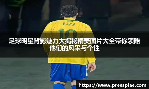 足球明星背影魅力大揭秘精美图片大全带你领略他们的风采与个性